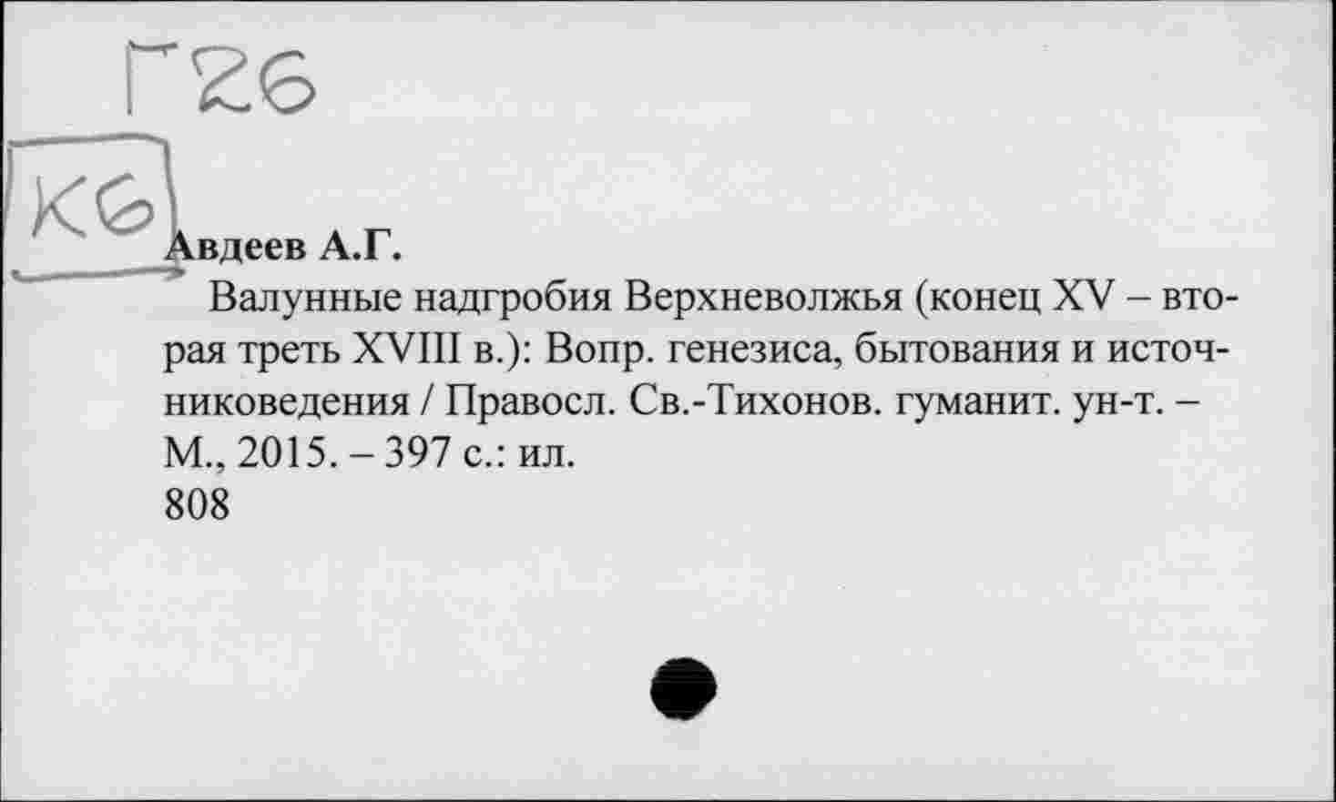 ﻿Ґ26
АГ
Авдеев А.Г.
Валунные надгробия Верхневолжья (конец XV - вторая треть XVIII в.): Вопр. генезиса, бытования и источниковедения / Правосл. Св.-Тихонов. гуманит. ун-т. -М., 2015.-397 с.: ил.
808